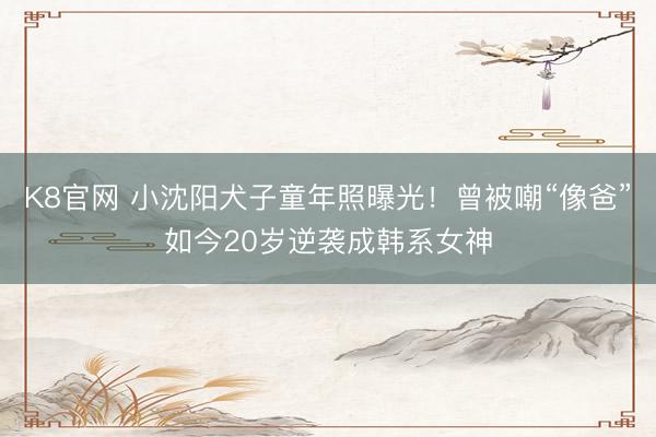 K8官网 小沈阳犬子童年照曝光！曾被嘲“像爸”如今20岁逆袭成韩系女神