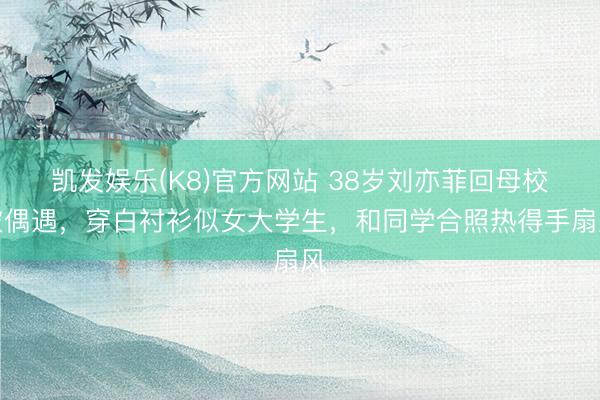 凯发娱乐(K8)官方网站 38岁刘亦菲回母校被偶遇，穿白衬衫似女大学生，和同学合照热得手扇风