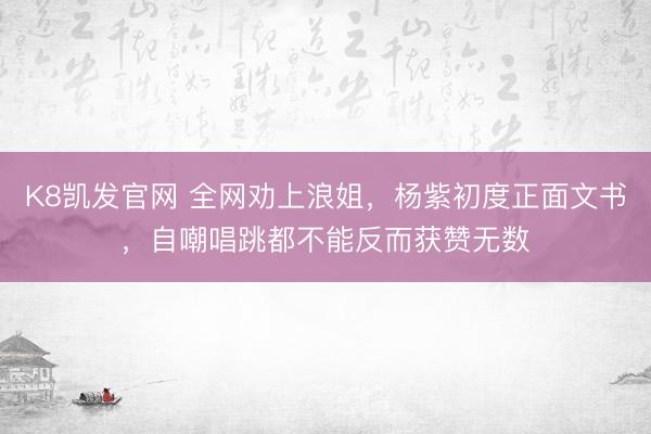 K8凯发官网 全网劝上浪姐，杨紫初度正面文书，自嘲唱跳都不能反而获赞无数