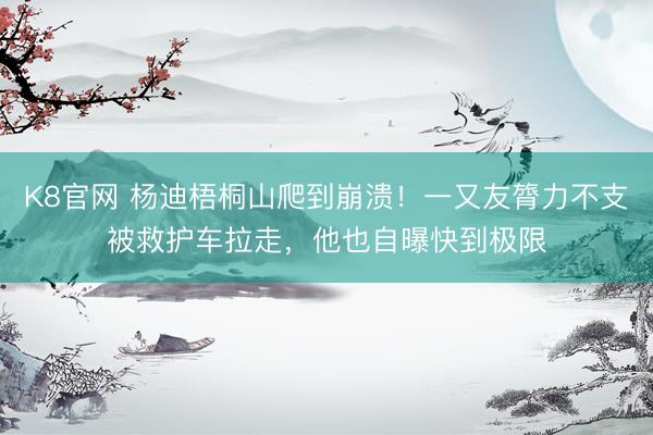K8官网 杨迪梧桐山爬到崩溃！一又友膂力不支被救护车拉走，他也自曝快到极限