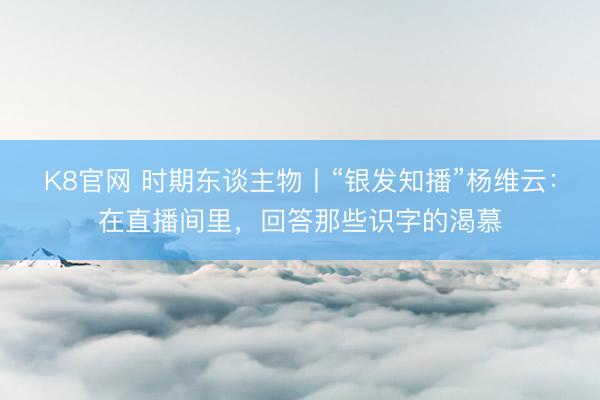 K8官网 时期东谈主物丨“银发知播”杨维云：在直播间里，回答那些识字的渴慕
