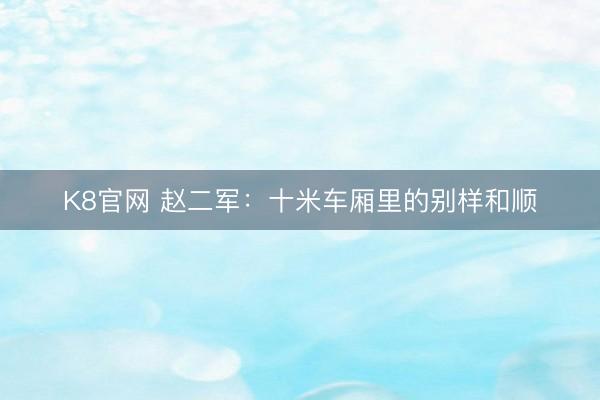 K8官网 赵二军：十米车厢里的别样和顺
