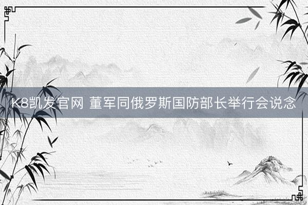 K8凯发官网 董军同俄罗斯国防部长举行会说念