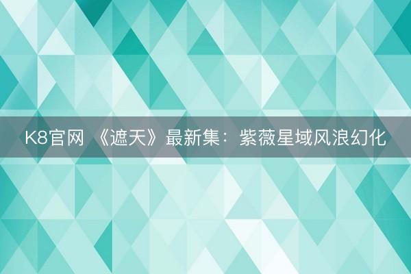 K8官网 《遮天》最新集：紫薇星域风浪幻化
