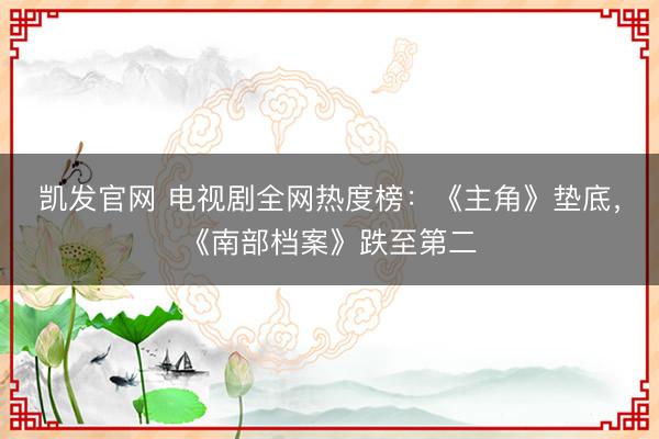 凯发官网 电视剧全网热度榜:《主角》垫底,《南部档案》跌至第二