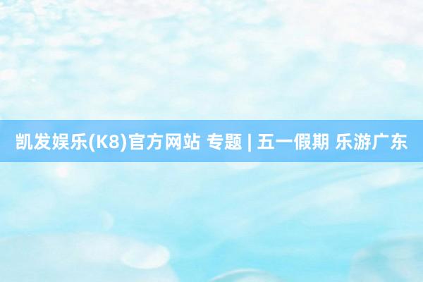凯发娱乐(K8)官方网站 专题 | 五一假期 乐游广东