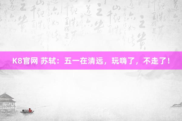 K8官网 苏轼:五一在清远,玩嗨了,不走了!