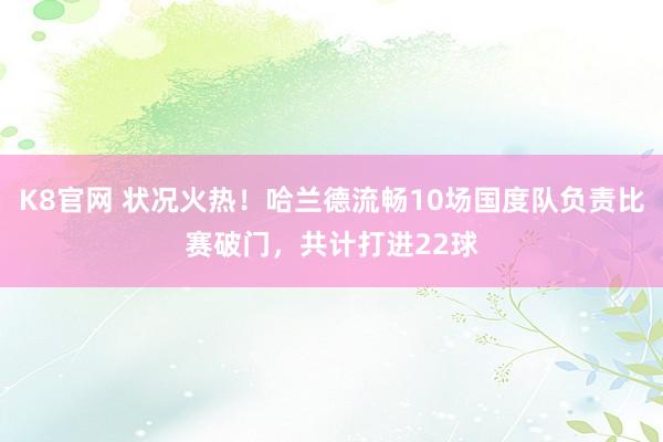 K8官网 状况火热！哈兰德流畅10场国度队负责比赛破门，共计打进22球