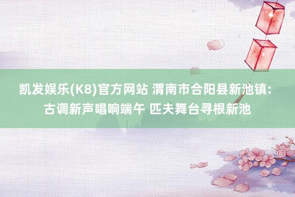 凯发娱乐(K8)官方网站 渭南市合阳县新池镇: 古调新声唱响端午 匹夫舞台寻根新池