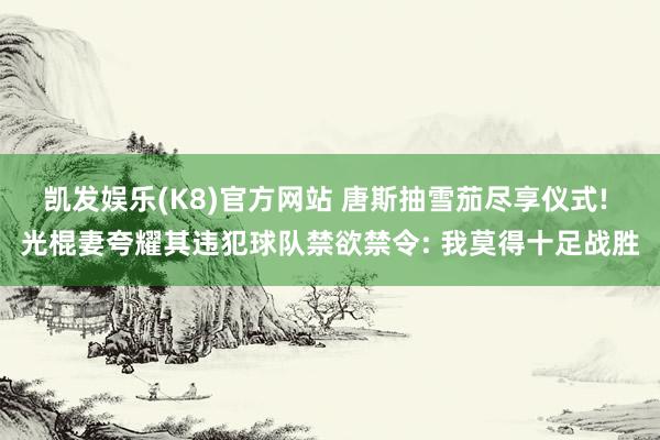 凯发娱乐(K8)官方网站 唐斯抽雪茄尽享仪式! 光棍妻夸耀其违犯球队禁欲禁令: 我莫得十足战胜