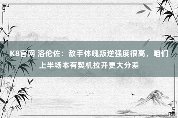 K8官网 洛伦佐：敌手体魄叛逆强度很高，咱们上半场本有契机拉开更大分差