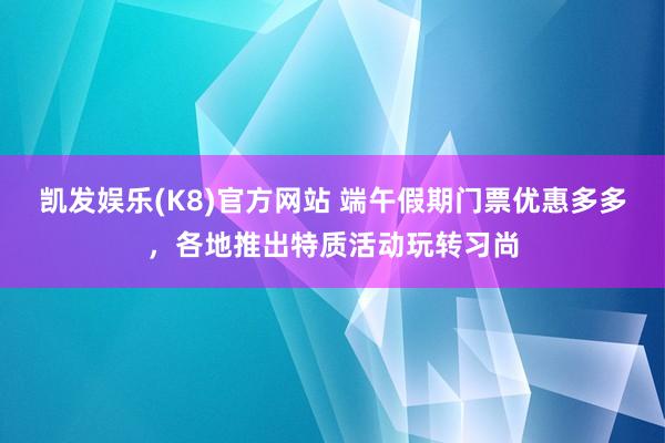 凯发娱乐(K8)官方网站 端午假期门票优惠多多,各地推出特质活动玩转习尚