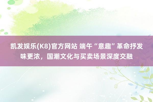 凯发娱乐(K8)官方网站 端午“意趣”革命抒发味更浓,国潮文化与买卖场景深度交融