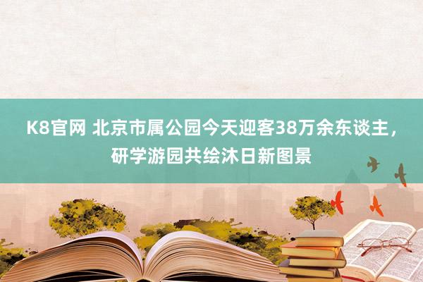K8官网 北京市属公园今天迎客38万余东谈主,研学游园共绘沐日新图景
